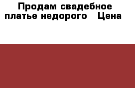 Продам свадебное платье недорого › Цена ­ 5 500 - Оренбургская обл., Орск г. Одежда, обувь и аксессуары » Женская одежда и обувь   . Оренбургская обл.